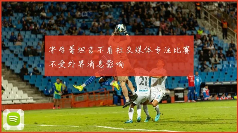 字母哥坦言不看社交媒体专注比赛不受外界消息影响