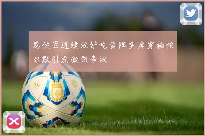 恩佐因连续放铲吃黄牌多库穿裆帕尔默引发激烈争议