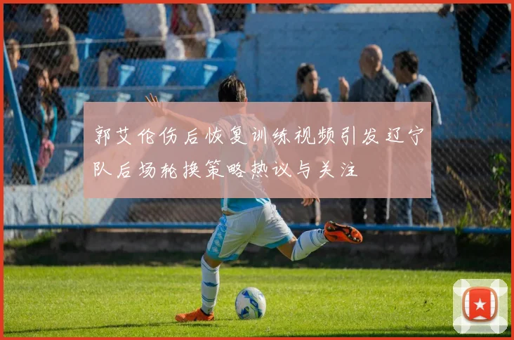 郭艾伦伤后恢复训练视频引发辽宁队后场轮换策略热议与关注