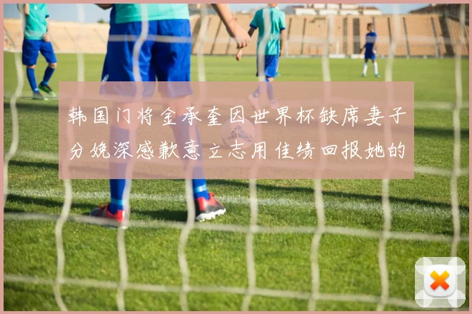 韩国门将金承奎因世界杯缺席妻子分娩深感歉意立志用佳绩回报她的支持