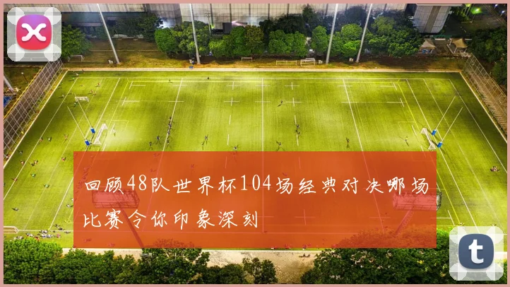 回顾48队世界杯104场经典对决哪场比赛令你印象深刻