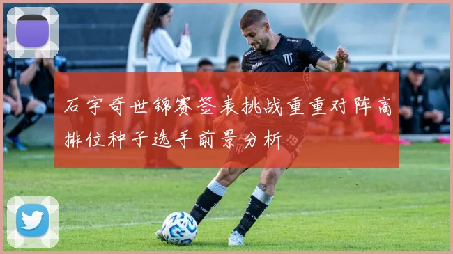 石宇奇世锦赛签表挑战重重对阵高排位种子选手前景分析