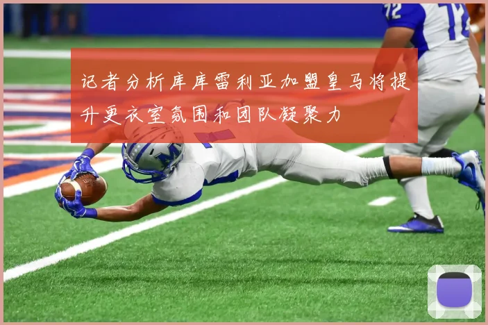 记者分析库库雷利亚加盟皇马将提升更衣室氛围和团队凝聚力