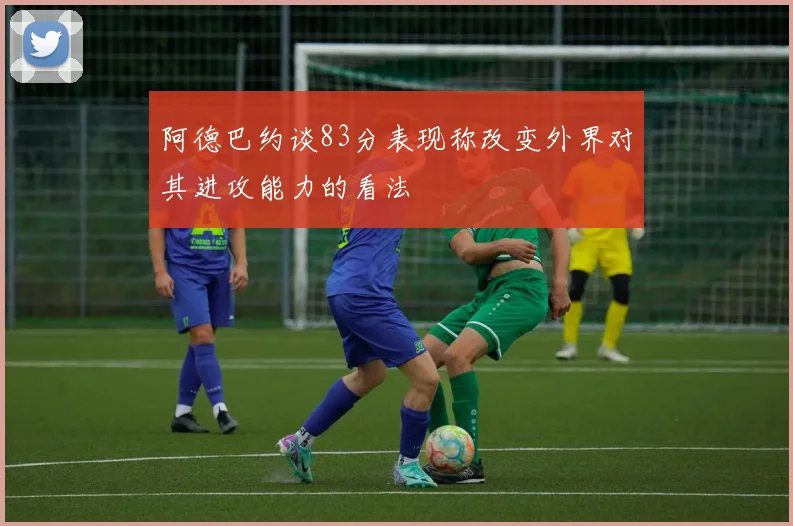 阿德巴约谈83分表现称改变外界对其进攻能力的看法