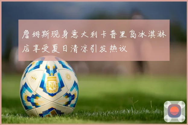 詹姆斯现身意大利卡普里岛冰淇淋店享受夏日清凉引发热议