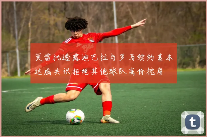 莫雷托透露迪巴拉与罗马续约基本达成共识拒绝其他球队高价挖角