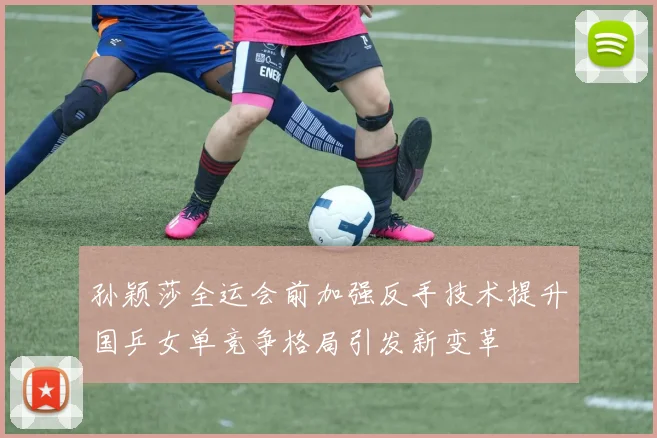 孙颖莎全运会前加强反手技术提升国乒女单竞争格局引发新变革