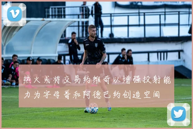 热火或将交易约维奇以增强投射能力为字母哥和阿德巴约创造空间