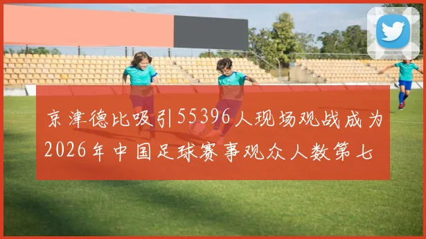 京津德比吸引55396人现场观战成为2026年中国足球赛事观众人数第七位