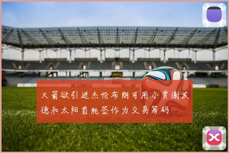 火箭欲引进杰伦布朗可用小贾谢泼德和太阳首轮签作为交易筹码