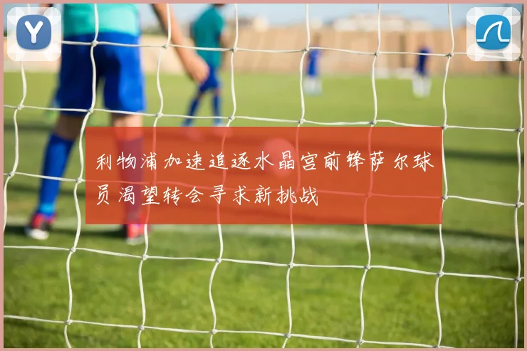 利物浦加速追逐水晶宫前锋萨尔球员渴望转会寻求新挑战