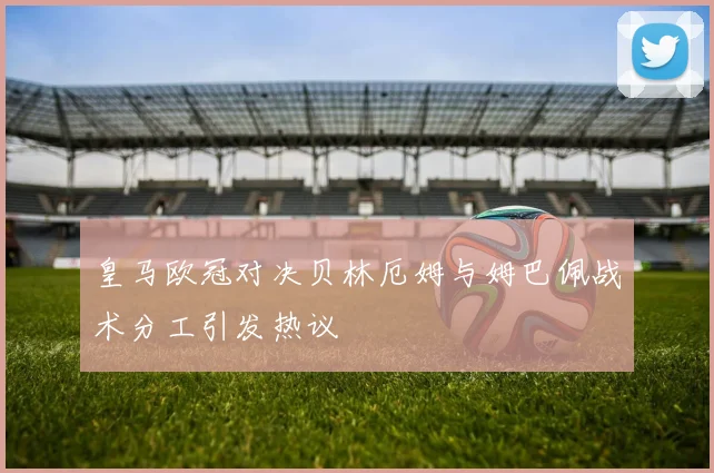 皇马欧冠对决贝林厄姆与姆巴佩战术分工引发热议