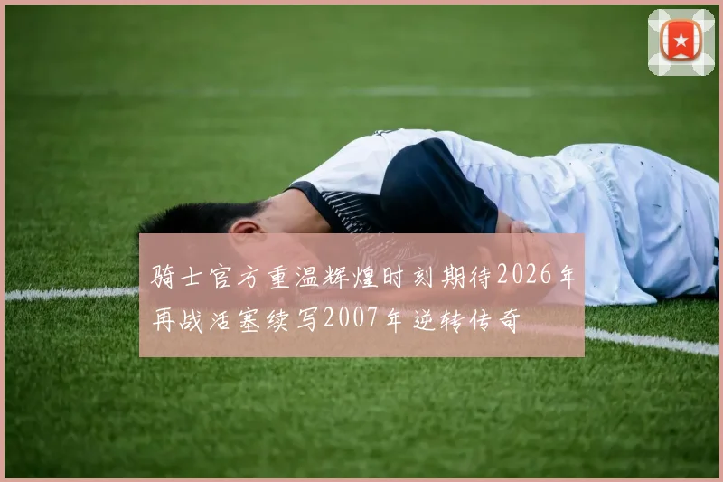 骑士官方重温辉煌时刻期待2026年再战活塞续写2007年逆转传奇