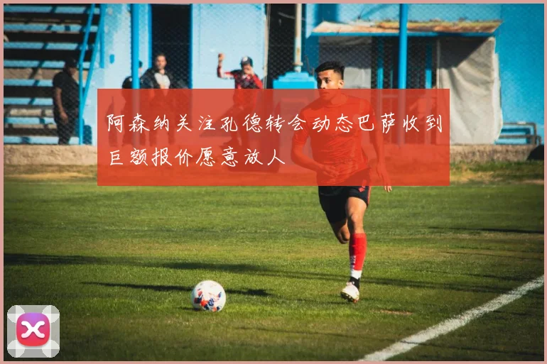 阿森纳关注孔德转会动态巴萨收到巨额报价愿意放人