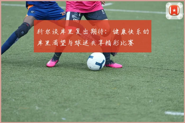 科尔谈库里复出期待：健康快乐的库里渴望与球迷共享精彩比赛