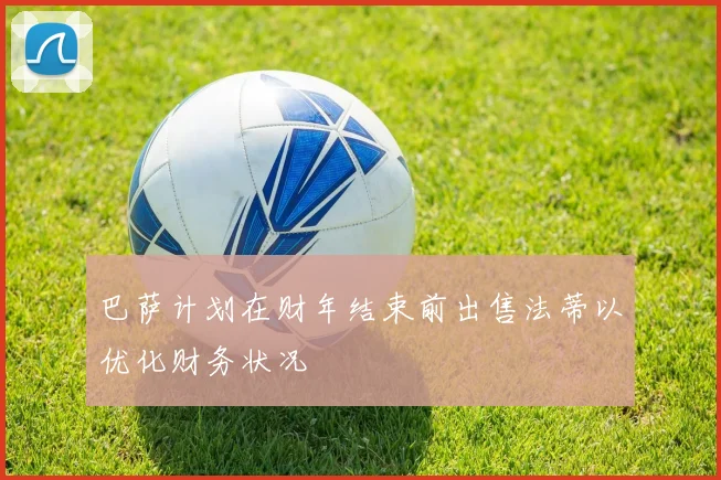巴萨计划在财年结束前出售法蒂以优化财务状况
