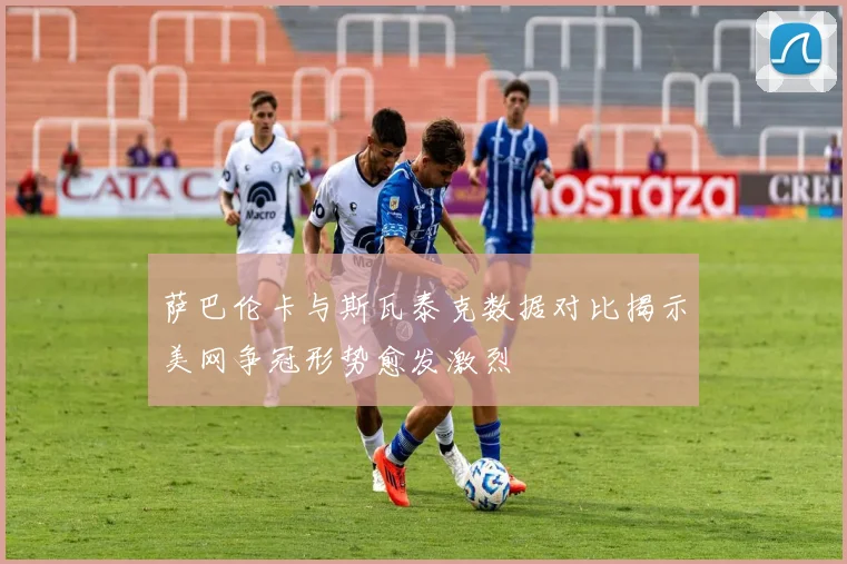 萨巴伦卡与斯瓦泰克数据对比揭示美网争冠形势愈发激烈