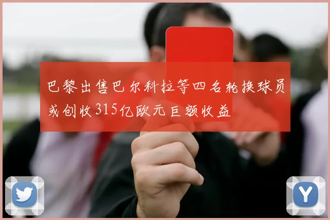 巴黎出售巴尔科拉等四名轮换球员或创收315亿欧元巨额收益