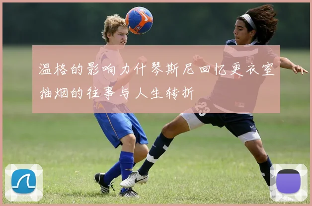 温格的影响力什琴斯尼回忆更衣室抽烟的往事与人生转折