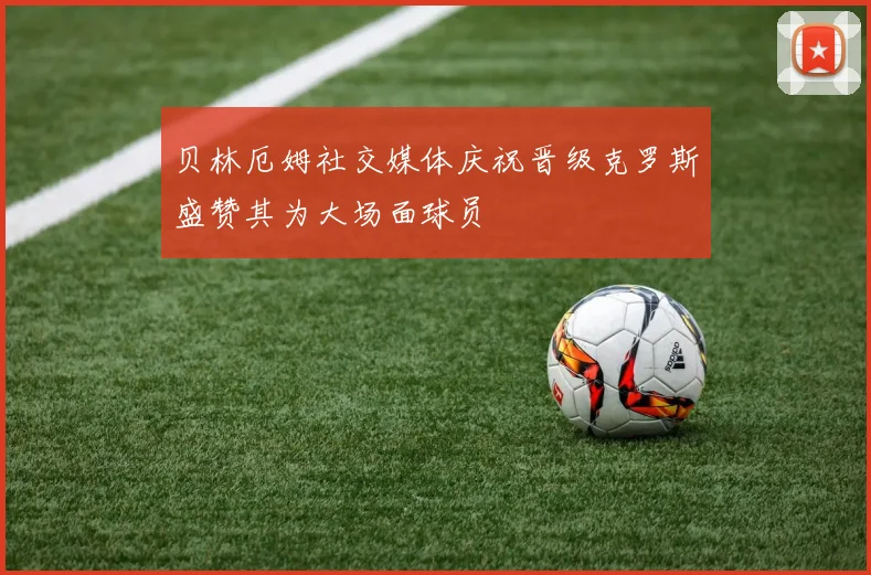 贝林厄姆社交媒体庆祝晋级克罗斯盛赞其为大场面球员