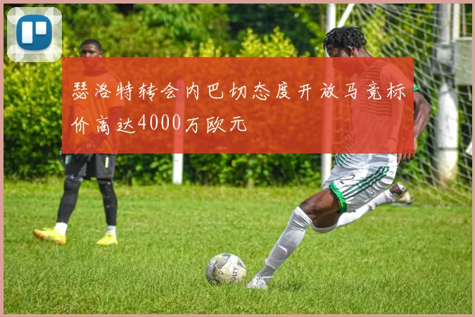 瑟洛特转会内巴切态度开放马竞标价高达4000万欧元
