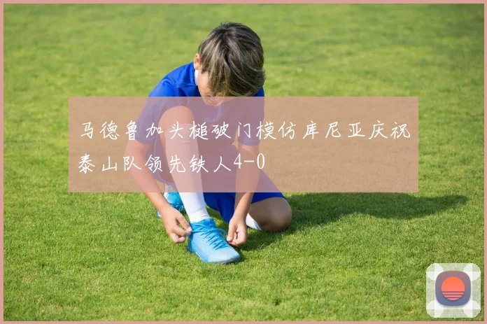 马德鲁加头槌破门模仿库尼亚庆祝泰山队领先铁人4-0