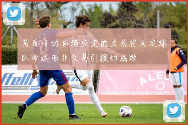 乌度卡的临场应变能力或将决定球队命运而非交易引援的成败
