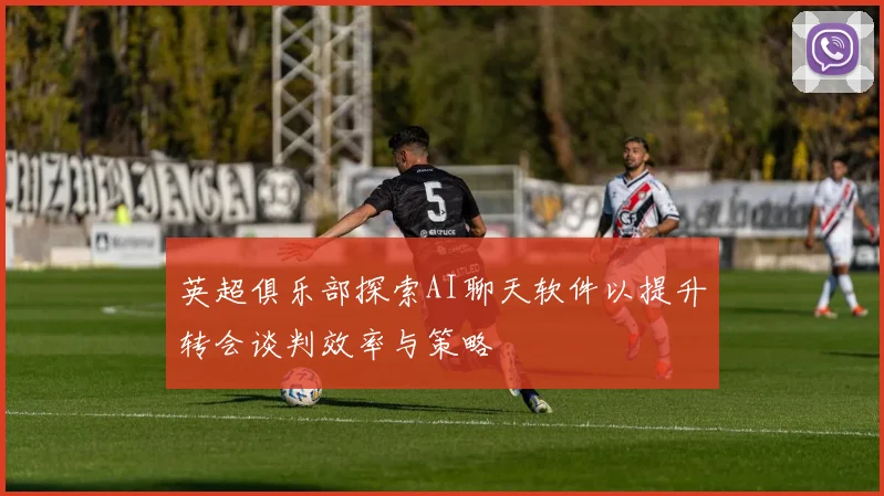 英超俱乐部探索AI聊天软件以提升转会谈判效率与策略