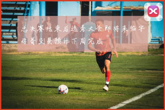 总决赛结束后选秀大会即将来临字母哥交易预计下周完成