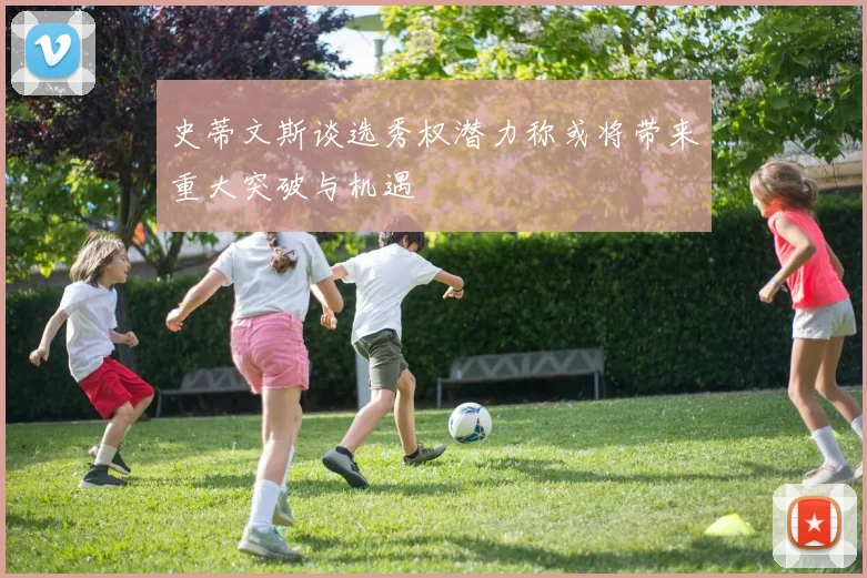 史蒂文斯谈选秀权潜力称或将带来重大突破与机遇