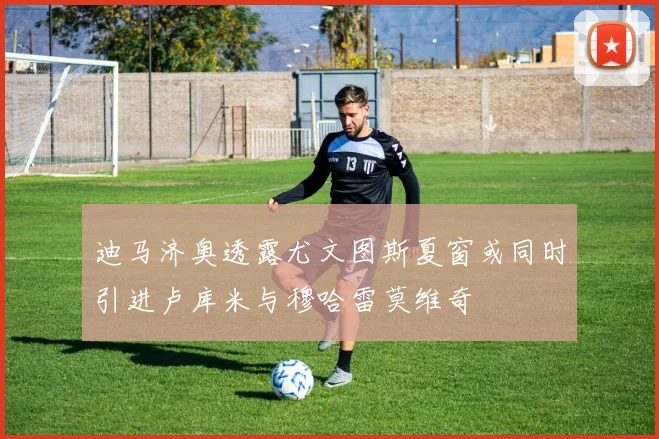 迪马济奥透露尤文图斯夏窗或同时引进卢库米与穆哈雷莫维奇