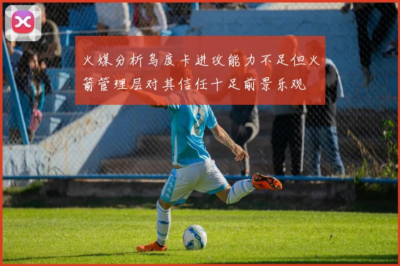 火媒分析乌度卡进攻能力不足但火箭管理层对其信任十足前景乐观