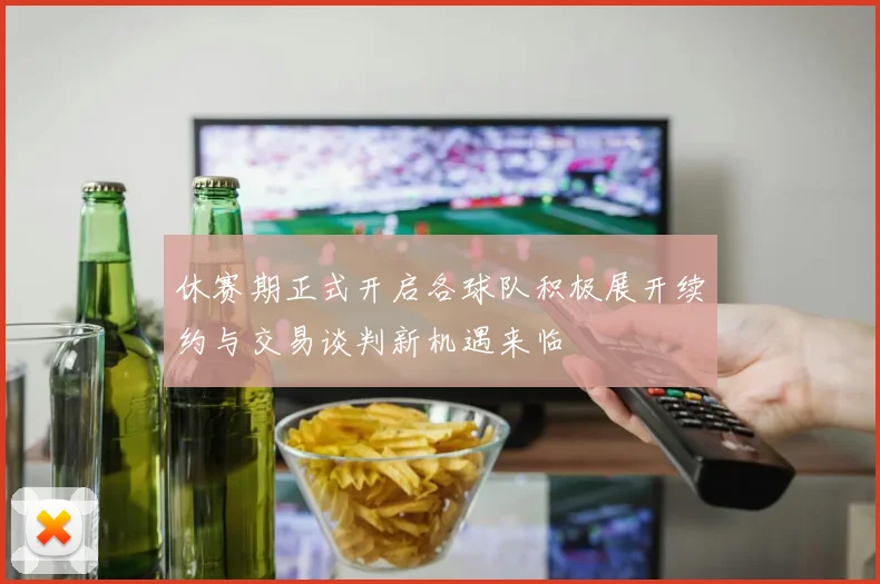 休赛期正式开启各球队积极展开续约与交易谈判新机遇来临