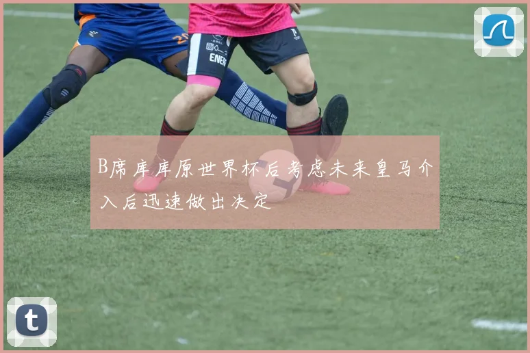 B席库库原世界杯后考虑未来皇马介入后迅速做出决定