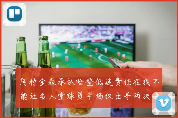阿特金森承认哈登低迷责任在我不能让名人堂球员半场仅出手两次