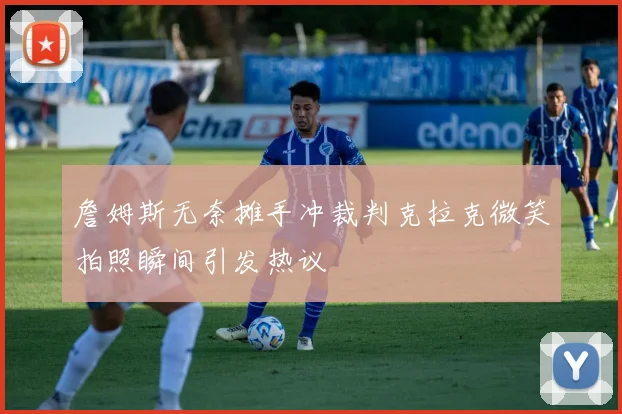 詹姆斯无奈摊手冲裁判克拉克微笑拍照瞬间引发热议